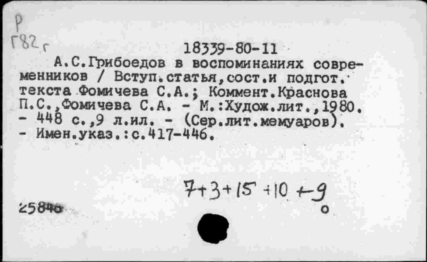 ﻿? г%гг
18339-80-11
А.С.Грибоедов в воспоминаниях современников / Вступ.статья,сост.и подгот.-текста Фомичева С. А.; Коммент.Краснова П.С,,Фомичева С.А. - М. :Худож.лит., 1980.
-	448 с.,9 л.ил. - (Сер.лит.мемуаров).
-	Имен.указ.:с.417-446.
^584»